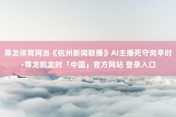 尊龙体育网当《杭州新闻联播》AI主播死守岗亭时-尊龙凯龙时「中国」官方网站 登录入口