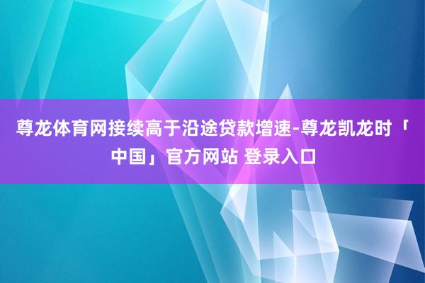 尊龙体育网接续高于沿途贷款增速-尊龙凯龙时「中国」官方网站 登录入口