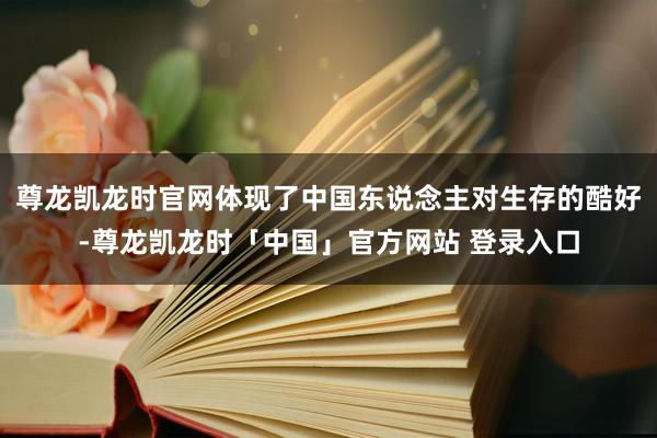 尊龙凯龙时官网体现了中国东说念主对生存的酷好-尊龙凯龙时「中国」官方网站 登录入口