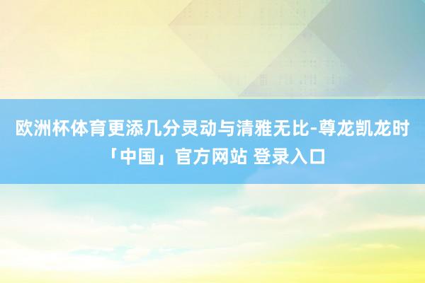 欧洲杯体育更添几分灵动与清雅无比-尊龙凯龙时「中国」官方网站 登录入口