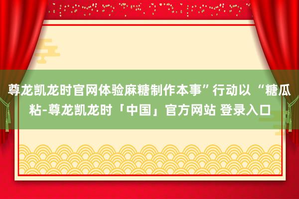 尊龙凯龙时官网体验麻糖制作本事”行动以 “糖瓜粘-尊龙凯龙时「中国」官方网站 登录入口