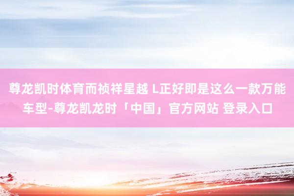尊龙凯时体育而祯祥星越 L正好即是这么一款万能车型-尊龙凯龙时「中国」官方网站 登录入口