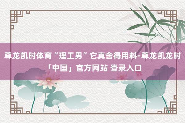 尊龙凯时体育“理工男”它真舍得用料-尊龙凯龙时「中国」官方网站 登录入口