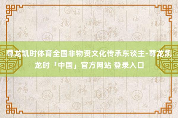 尊龙凯时体育全国非物资文化传承东谈主-尊龙凯龙时「中国」官方网站 登录入口